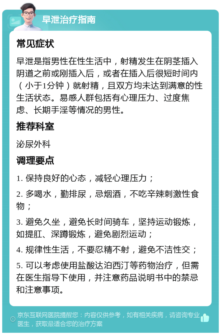 早泄治疗指南 常见症状 早泄是指男性在性生活中，射精发生在阴茎插入阴道之前或刚插入后，或者在插入后很短时间内（小于1分钟）就射精，且双方均未达到满意的性生活状态。易感人群包括有心理压力、过度焦虑、长期手淫等情况的男性。 推荐科室 泌尿外科 调理要点 1. 保持良好的心态，减轻心理压力； 2. 多喝水，勤排尿，忌烟酒，不吃辛辣刺激性食物； 3. 避免久坐，避免长时间骑车，坚持运动锻炼，如提肛、深蹲锻炼，避免剧烈运动； 4. 规律性生活，不要忍精不射，避免不洁性交； 5. 可以考虑使用盐酸达泊西汀等药物治疗，但需在医生指导下使用，并注意药品说明书中的禁忌和注意事项。