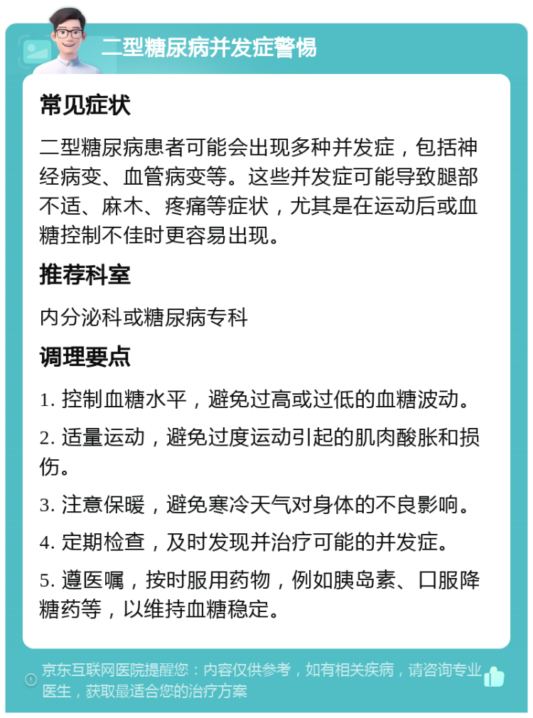 二型糖尿病并发症警惕 常见症状 二型糖尿病患者可能会出现多种并发症，包括神经病变、血管病变等。这些并发症可能导致腿部不适、麻木、疼痛等症状，尤其是在运动后或血糖控制不佳时更容易出现。 推荐科室 内分泌科或糖尿病专科 调理要点 1. 控制血糖水平，避免过高或过低的血糖波动。 2. 适量运动，避免过度运动引起的肌肉酸胀和损伤。 3. 注意保暖，避免寒冷天气对身体的不良影响。 4. 定期检查，及时发现并治疗可能的并发症。 5. 遵医嘱，按时服用药物，例如胰岛素、口服降糖药等，以维持血糖稳定。