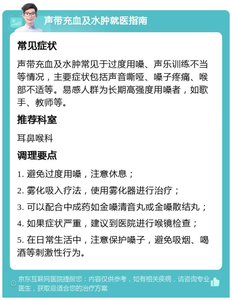 声带充血及水肿就医指南 常见症状 声带充血及水肿常见于过度用嗓、声乐训练不当等情况，主要症状包括声音嘶哑、嗓子疼痛、喉部不适等。易感人群为长期高强度用嗓者，如歌手、教师等。 推荐科室 耳鼻喉科 调理要点 1. 避免过度用嗓，注意休息； 2. 雾化吸入疗法，使用雾化器进行治疗； 3. 可以配合中成药如金嗓清音丸或金嗓散结丸； 4. 如果症状严重，建议到医院进行喉镜检查； 5. 在日常生活中，注意保护嗓子，避免吸烟、喝酒等刺激性行为。