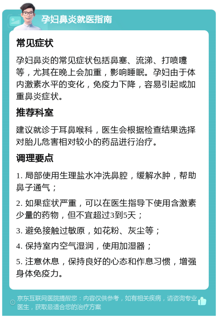 孕妇鼻炎就医指南 常见症状 孕妇鼻炎的常见症状包括鼻塞、流涕、打喷嚏等，尤其在晚上会加重，影响睡眠。孕妇由于体内激素水平的变化，免疫力下降，容易引起或加重鼻炎症状。 推荐科室 建议就诊于耳鼻喉科，医生会根据检查结果选择对胎儿危害相对较小的药品进行治疗。 调理要点 1. 局部使用生理盐水冲洗鼻腔，缓解水肿，帮助鼻子通气； 2. 如果症状严重，可以在医生指导下使用含激素少量的药物，但不宜超过3到5天； 3. 避免接触过敏原，如花粉、灰尘等； 4. 保持室内空气湿润，使用加湿器； 5. 注意休息，保持良好的心态和作息习惯，增强身体免疫力。