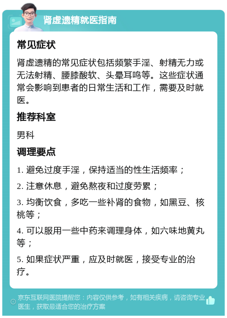 肾虚遗精就医指南 常见症状 肾虚遗精的常见症状包括频繁手淫、射精无力或无法射精、腰膝酸软、头晕耳鸣等。这些症状通常会影响到患者的日常生活和工作，需要及时就医。 推荐科室 男科 调理要点 1. 避免过度手淫，保持适当的性生活频率； 2. 注意休息，避免熬夜和过度劳累； 3. 均衡饮食，多吃一些补肾的食物，如黑豆、核桃等； 4. 可以服用一些中药来调理身体，如六味地黄丸等； 5. 如果症状严重，应及时就医，接受专业的治疗。