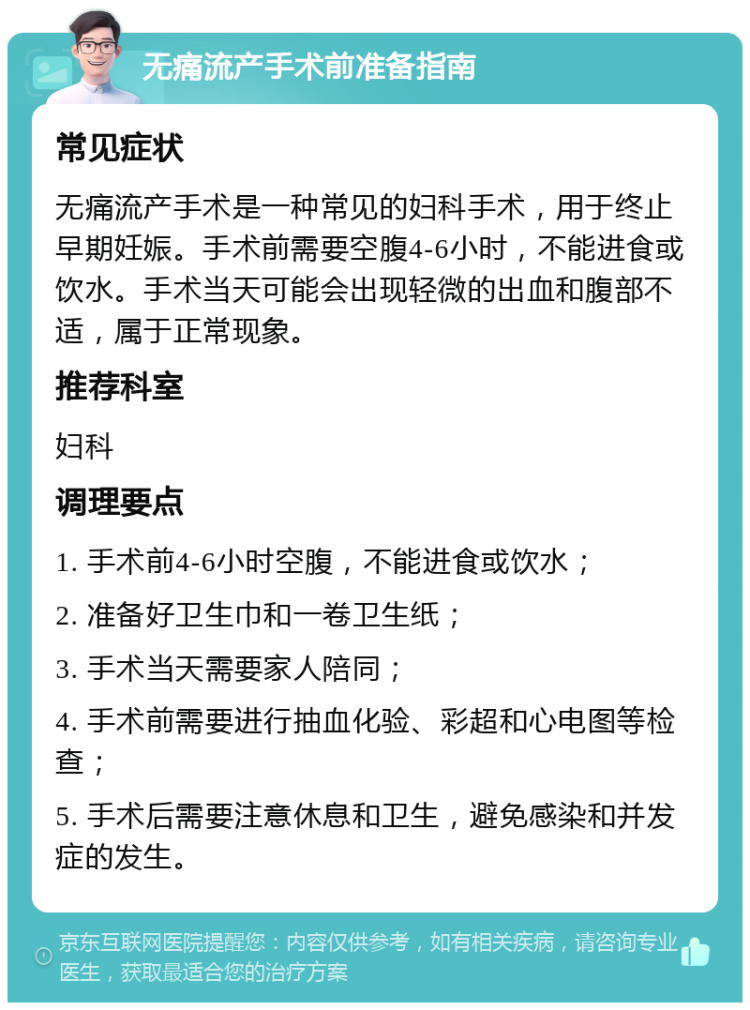 无痛流产手术前准备指南 常见症状 无痛流产手术是一种常见的妇科手术，用于终止早期妊娠。手术前需要空腹4-6小时，不能进食或饮水。手术当天可能会出现轻微的出血和腹部不适，属于正常现象。 推荐科室 妇科 调理要点 1. 手术前4-6小时空腹，不能进食或饮水； 2. 准备好卫生巾和一卷卫生纸； 3. 手术当天需要家人陪同； 4. 手术前需要进行抽血化验、彩超和心电图等检查； 5. 手术后需要注意休息和卫生，避免感染和并发症的发生。