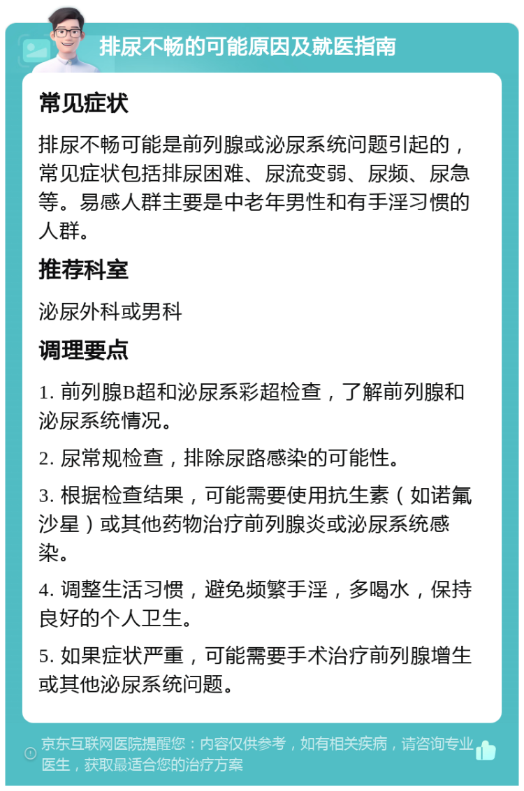 排尿不畅的可能原因及就医指南 常见症状 排尿不畅可能是前列腺或泌尿系统问题引起的，常见症状包括排尿困难、尿流变弱、尿频、尿急等。易感人群主要是中老年男性和有手淫习惯的人群。 推荐科室 泌尿外科或男科 调理要点 1. 前列腺B超和泌尿系彩超检查，了解前列腺和泌尿系统情况。 2. 尿常规检查，排除尿路感染的可能性。 3. 根据检查结果，可能需要使用抗生素（如诺氟沙星）或其他药物治疗前列腺炎或泌尿系统感染。 4. 调整生活习惯，避免频繁手淫，多喝水，保持良好的个人卫生。 5. 如果症状严重，可能需要手术治疗前列腺增生或其他泌尿系统问题。