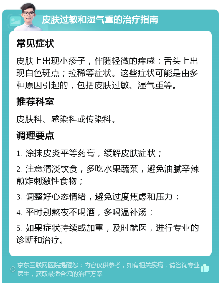 皮肤过敏和湿气重的治疗指南 常见症状 皮肤上出现小疹子，伴随轻微的痒感；舌头上出现白色斑点；拉稀等症状。这些症状可能是由多种原因引起的，包括皮肤过敏、湿气重等。 推荐科室 皮肤科、感染科或传染科。 调理要点 1. 涂抹皮炎平等药膏，缓解皮肤症状； 2. 注意清淡饮食，多吃水果蔬菜，避免油腻辛辣煎炸刺激性食物； 3. 调整好心态情绪，避免过度焦虑和压力； 4. 平时别熬夜不喝酒，多喝温补汤； 5. 如果症状持续或加重，及时就医，进行专业的诊断和治疗。