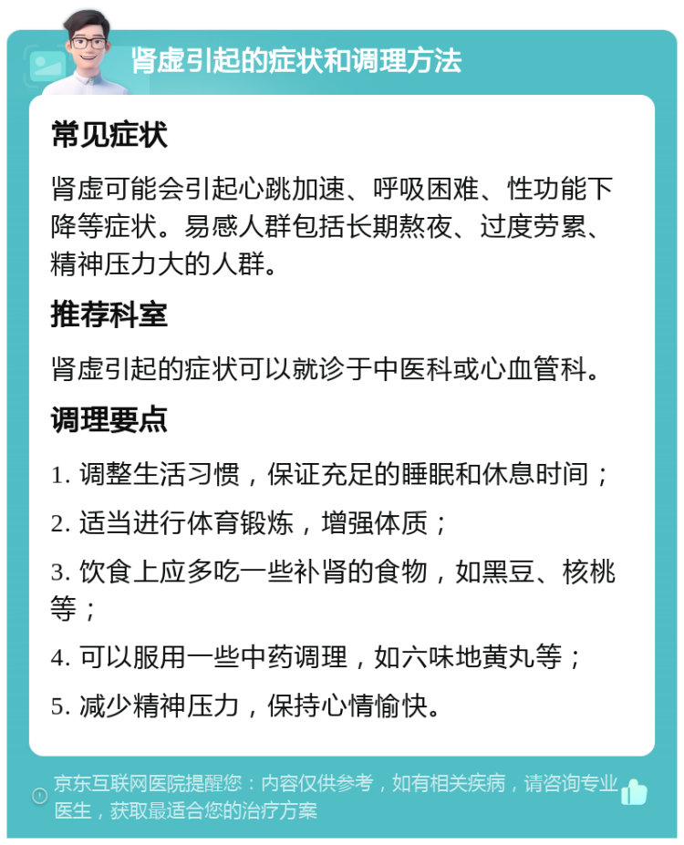 肾虚引起的症状和调理方法 常见症状 肾虚可能会引起心跳加速、呼吸困难、性功能下降等症状。易感人群包括长期熬夜、过度劳累、精神压力大的人群。 推荐科室 肾虚引起的症状可以就诊于中医科或心血管科。 调理要点 1. 调整生活习惯，保证充足的睡眠和休息时间； 2. 适当进行体育锻炼，增强体质； 3. 饮食上应多吃一些补肾的食物，如黑豆、核桃等； 4. 可以服用一些中药调理，如六味地黄丸等； 5. 减少精神压力，保持心情愉快。