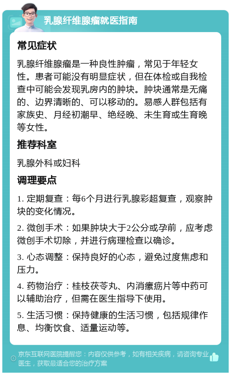 乳腺纤维腺瘤就医指南 常见症状 乳腺纤维腺瘤是一种良性肿瘤，常见于年轻女性。患者可能没有明显症状，但在体检或自我检查中可能会发现乳房内的肿块。肿块通常是无痛的、边界清晰的、可以移动的。易感人群包括有家族史、月经初潮早、绝经晚、未生育或生育晚等女性。 推荐科室 乳腺外科或妇科 调理要点 1. 定期复查：每6个月进行乳腺彩超复查，观察肿块的变化情况。 2. 微创手术：如果肿块大于2公分或孕前，应考虑微创手术切除，并进行病理检查以确诊。 3. 心态调整：保持良好的心态，避免过度焦虑和压力。 4. 药物治疗：桂枝茯苓丸、内消瘰疬片等中药可以辅助治疗，但需在医生指导下使用。 5. 生活习惯：保持健康的生活习惯，包括规律作息、均衡饮食、适量运动等。