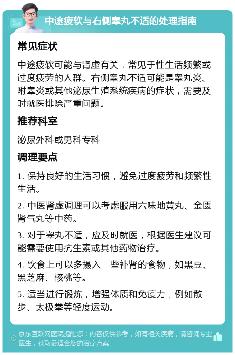 中途疲软与右侧睾丸不适的处理指南 常见症状 中途疲软可能与肾虚有关，常见于性生活频繁或过度疲劳的人群。右侧睾丸不适可能是睾丸炎、附睾炎或其他泌尿生殖系统疾病的症状，需要及时就医排除严重问题。 推荐科室 泌尿外科或男科专科 调理要点 1. 保持良好的生活习惯，避免过度疲劳和频繁性生活。 2. 中医肾虚调理可以考虑服用六味地黄丸、金匮肾气丸等中药。 3. 对于睾丸不适，应及时就医，根据医生建议可能需要使用抗生素或其他药物治疗。 4. 饮食上可以多摄入一些补肾的食物，如黑豆、黑芝麻、核桃等。 5. 适当进行锻炼，增强体质和免疫力，例如散步、太极拳等轻度运动。