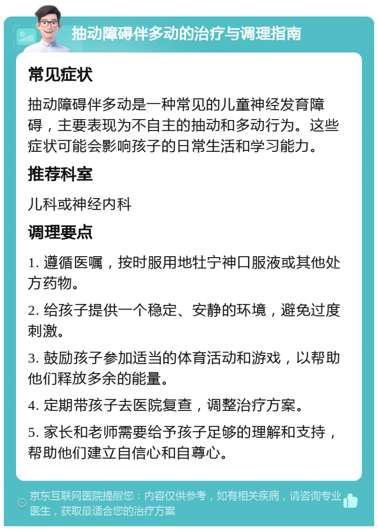 抽动障碍伴多动的治疗与调理指南 常见症状 抽动障碍伴多动是一种常见的儿童神经发育障碍，主要表现为不自主的抽动和多动行为。这些症状可能会影响孩子的日常生活和学习能力。 推荐科室 儿科或神经内科 调理要点 1. 遵循医嘱，按时服用地牡宁神口服液或其他处方药物。 2. 给孩子提供一个稳定、安静的环境，避免过度刺激。 3. 鼓励孩子参加适当的体育活动和游戏，以帮助他们释放多余的能量。 4. 定期带孩子去医院复查，调整治疗方案。 5. 家长和老师需要给予孩子足够的理解和支持，帮助他们建立自信心和自尊心。