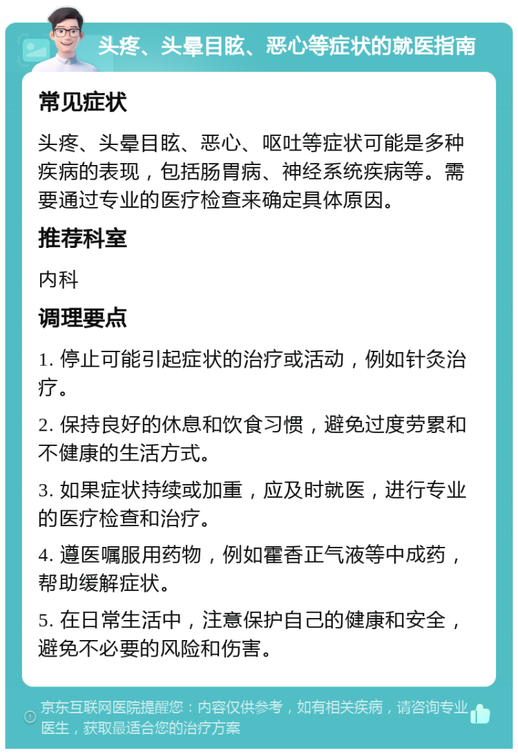 头疼、头晕目眩、恶心等症状的就医指南 常见症状 头疼、头晕目眩、恶心、呕吐等症状可能是多种疾病的表现，包括肠胃病、神经系统疾病等。需要通过专业的医疗检查来确定具体原因。 推荐科室 内科 调理要点 1. 停止可能引起症状的治疗或活动，例如针灸治疗。 2. 保持良好的休息和饮食习惯，避免过度劳累和不健康的生活方式。 3. 如果症状持续或加重，应及时就医，进行专业的医疗检查和治疗。 4. 遵医嘱服用药物，例如霍香正气液等中成药，帮助缓解症状。 5. 在日常生活中，注意保护自己的健康和安全，避免不必要的风险和伤害。