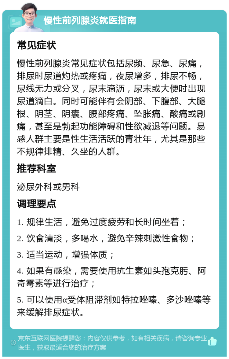 慢性前列腺炎就医指南 常见症状 慢性前列腺炎常见症状包括尿频、尿急、尿痛，排尿时尿道灼热或疼痛，夜尿增多，排尿不畅，尿线无力或分叉，尿末滴沥，尿末或大便时出现尿道滴白。同时可能伴有会阴部、下腹部、大腿根、阴茎、阴囊、腰部疼痛、坠胀痛、酸痛或剧痛，甚至是勃起功能障碍和性欲减退等问题。易感人群主要是性生活活跃的青壮年，尤其是那些不规律排精、久坐的人群。 推荐科室 泌尿外科或男科 调理要点 1. 规律生活，避免过度疲劳和长时间坐着； 2. 饮食清淡，多喝水，避免辛辣刺激性食物； 3. 适当运动，增强体质； 4. 如果有感染，需要使用抗生素如头孢克肟、阿奇霉素等进行治疗； 5. 可以使用α受体阻滞剂如特拉唑嗪、多沙唑嗪等来缓解排尿症状。