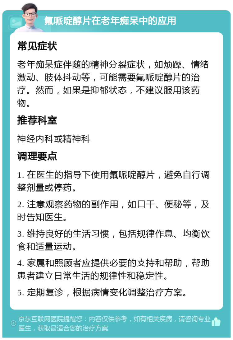 氟哌啶醇片在老年痴呆中的应用 常见症状 老年痴呆症伴随的精神分裂症状，如烦躁、情绪激动、肢体抖动等，可能需要氟哌啶醇片的治疗。然而，如果是抑郁状态，不建议服用该药物。 推荐科室 神经内科或精神科 调理要点 1. 在医生的指导下使用氟哌啶醇片，避免自行调整剂量或停药。 2. 注意观察药物的副作用，如口干、便秘等，及时告知医生。 3. 维持良好的生活习惯，包括规律作息、均衡饮食和适量运动。 4. 家属和照顾者应提供必要的支持和帮助，帮助患者建立日常生活的规律性和稳定性。 5. 定期复诊，根据病情变化调整治疗方案。