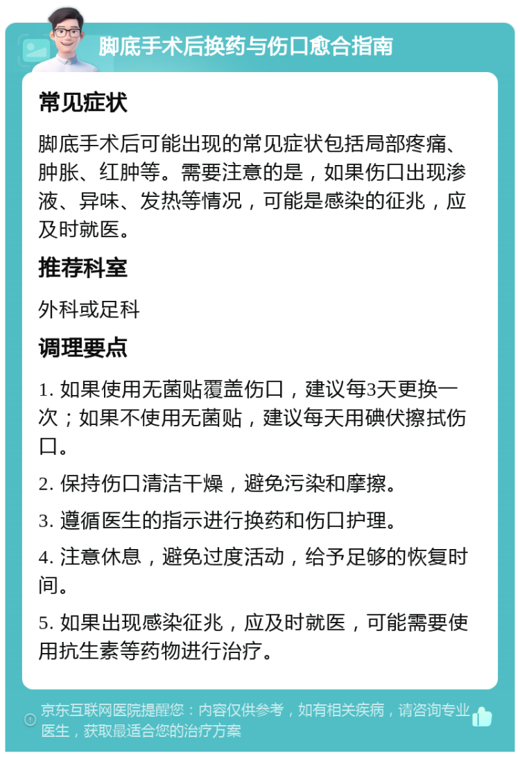 脚底手术后换药与伤口愈合指南 常见症状 脚底手术后可能出现的常见症状包括局部疼痛、肿胀、红肿等。需要注意的是，如果伤口出现渗液、异味、发热等情况，可能是感染的征兆，应及时就医。 推荐科室 外科或足科 调理要点 1. 如果使用无菌贴覆盖伤口，建议每3天更换一次；如果不使用无菌贴，建议每天用碘伏擦拭伤口。 2. 保持伤口清洁干燥，避免污染和摩擦。 3. 遵循医生的指示进行换药和伤口护理。 4. 注意休息，避免过度活动，给予足够的恢复时间。 5. 如果出现感染征兆，应及时就医，可能需要使用抗生素等药物进行治疗。