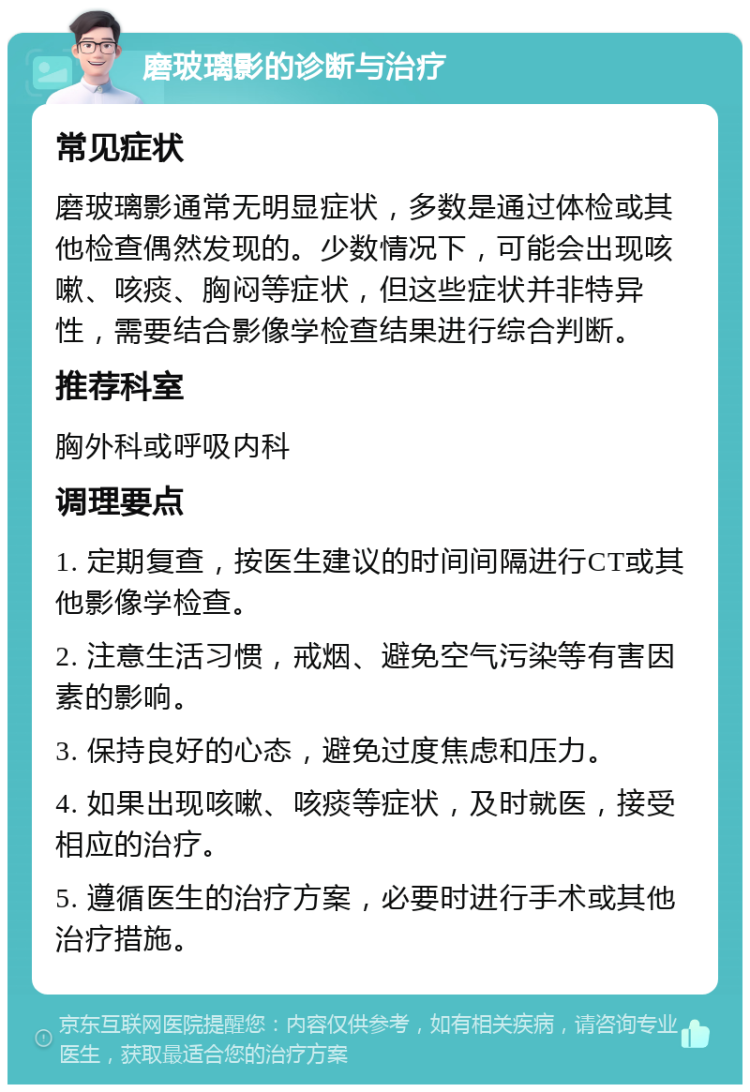 磨玻璃影的诊断与治疗 常见症状 磨玻璃影通常无明显症状，多数是通过体检或其他检查偶然发现的。少数情况下，可能会出现咳嗽、咳痰、胸闷等症状，但这些症状并非特异性，需要结合影像学检查结果进行综合判断。 推荐科室 胸外科或呼吸内科 调理要点 1. 定期复查，按医生建议的时间间隔进行CT或其他影像学检查。 2. 注意生活习惯，戒烟、避免空气污染等有害因素的影响。 3. 保持良好的心态，避免过度焦虑和压力。 4. 如果出现咳嗽、咳痰等症状，及时就医，接受相应的治疗。 5. 遵循医生的治疗方案，必要时进行手术或其他治疗措施。