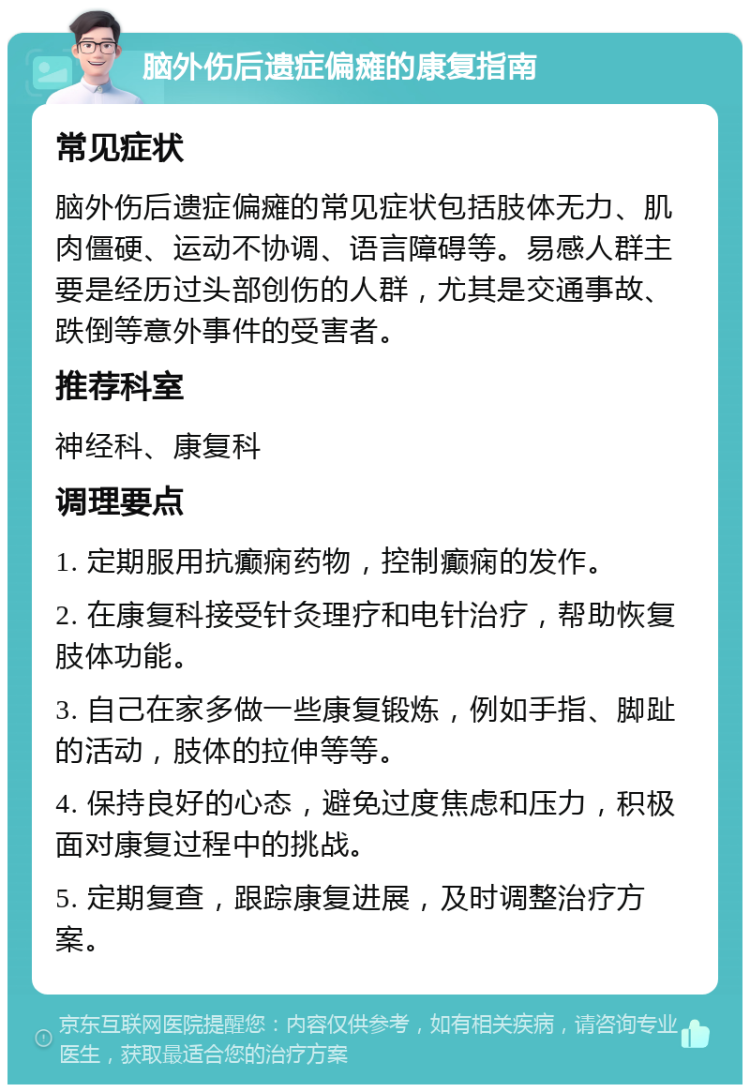 脑外伤后遗症偏瘫的康复指南 常见症状 脑外伤后遗症偏瘫的常见症状包括肢体无力、肌肉僵硬、运动不协调、语言障碍等。易感人群主要是经历过头部创伤的人群，尤其是交通事故、跌倒等意外事件的受害者。 推荐科室 神经科、康复科 调理要点 1. 定期服用抗癫痫药物，控制癫痫的发作。 2. 在康复科接受针灸理疗和电针治疗，帮助恢复肢体功能。 3. 自己在家多做一些康复锻炼，例如手指、脚趾的活动，肢体的拉伸等等。 4. 保持良好的心态，避免过度焦虑和压力，积极面对康复过程中的挑战。 5. 定期复查，跟踪康复进展，及时调整治疗方案。