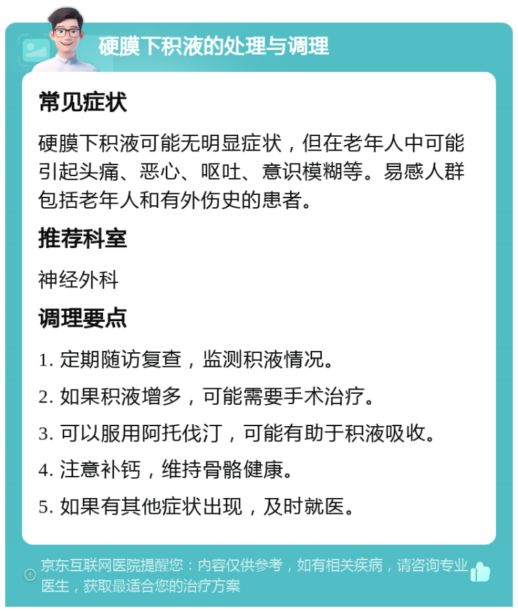 硬膜下积液的处理与调理 常见症状 硬膜下积液可能无明显症状，但在老年人中可能引起头痛、恶心、呕吐、意识模糊等。易感人群包括老年人和有外伤史的患者。 推荐科室 神经外科 调理要点 1. 定期随访复查，监测积液情况。 2. 如果积液增多，可能需要手术治疗。 3. 可以服用阿托伐汀，可能有助于积液吸收。 4. 注意补钙，维持骨骼健康。 5. 如果有其他症状出现，及时就医。