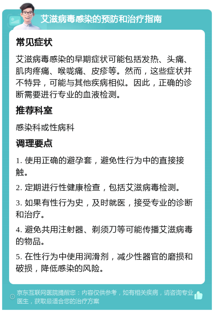 艾滋病毒感染的预防和治疗指南 常见症状 艾滋病毒感染的早期症状可能包括发热、头痛、肌肉疼痛、喉咙痛、皮疹等。然而，这些症状并不特异，可能与其他疾病相似。因此，正确的诊断需要进行专业的血液检测。 推荐科室 感染科或性病科 调理要点 1. 使用正确的避孕套，避免性行为中的直接接触。 2. 定期进行性健康检查，包括艾滋病毒检测。 3. 如果有性行为史，及时就医，接受专业的诊断和治疗。 4. 避免共用注射器、剃须刀等可能传播艾滋病毒的物品。 5. 在性行为中使用润滑剂，减少性器官的磨损和破损，降低感染的风险。