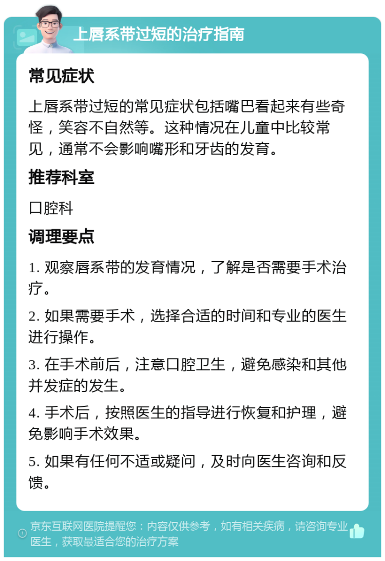 上唇系带过短的治疗指南 常见症状 上唇系带过短的常见症状包括嘴巴看起来有些奇怪，笑容不自然等。这种情况在儿童中比较常见，通常不会影响嘴形和牙齿的发育。 推荐科室 口腔科 调理要点 1. 观察唇系带的发育情况，了解是否需要手术治疗。 2. 如果需要手术，选择合适的时间和专业的医生进行操作。 3. 在手术前后，注意口腔卫生，避免感染和其他并发症的发生。 4. 手术后，按照医生的指导进行恢复和护理，避免影响手术效果。 5. 如果有任何不适或疑问，及时向医生咨询和反馈。