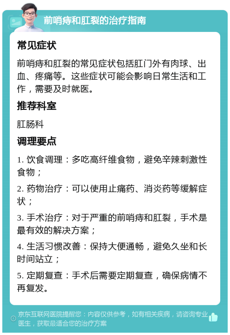 前哨痔和肛裂的治疗指南 常见症状 前哨痔和肛裂的常见症状包括肛门外有肉球、出血、疼痛等。这些症状可能会影响日常生活和工作，需要及时就医。 推荐科室 肛肠科 调理要点 1. 饮食调理：多吃高纤维食物，避免辛辣刺激性食物； 2. 药物治疗：可以使用止痛药、消炎药等缓解症状； 3. 手术治疗：对于严重的前哨痔和肛裂，手术是最有效的解决方案； 4. 生活习惯改善：保持大便通畅，避免久坐和长时间站立； 5. 定期复查：手术后需要定期复查，确保病情不再复发。