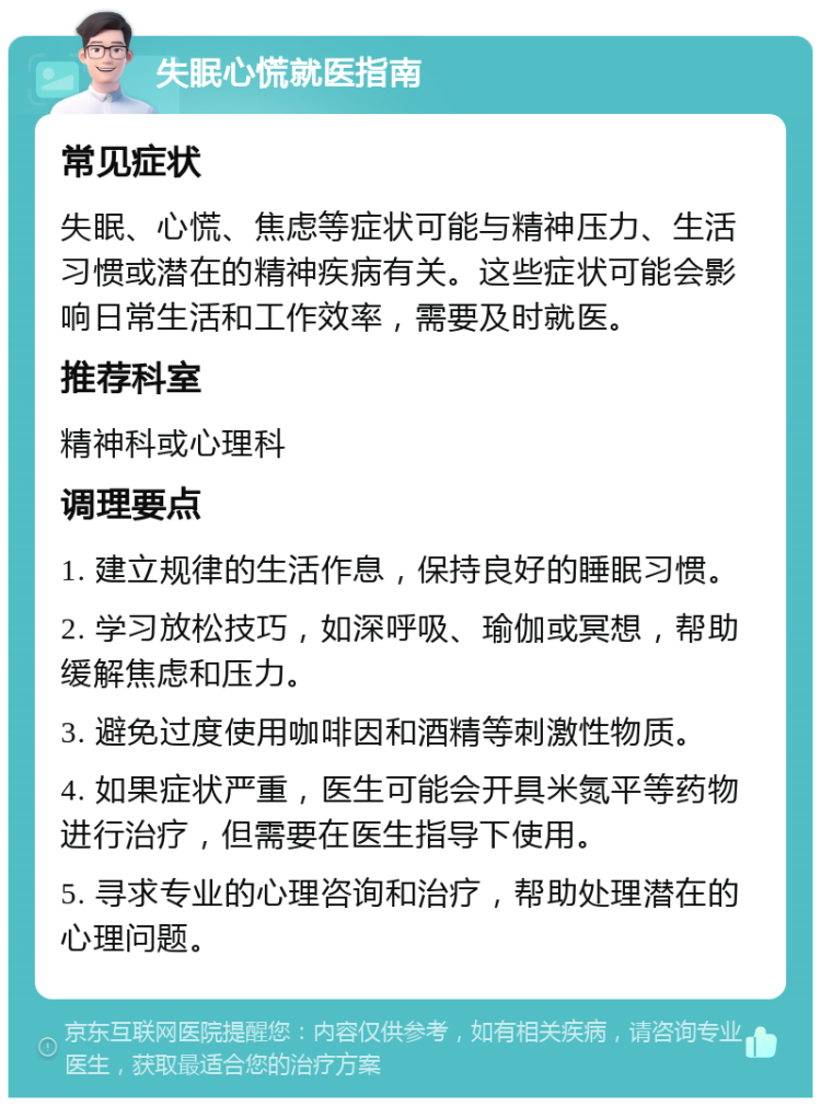 失眠心慌就医指南 常见症状 失眠、心慌、焦虑等症状可能与精神压力、生活习惯或潜在的精神疾病有关。这些症状可能会影响日常生活和工作效率，需要及时就医。 推荐科室 精神科或心理科 调理要点 1. 建立规律的生活作息，保持良好的睡眠习惯。 2. 学习放松技巧，如深呼吸、瑜伽或冥想，帮助缓解焦虑和压力。 3. 避免过度使用咖啡因和酒精等刺激性物质。 4. 如果症状严重，医生可能会开具米氮平等药物进行治疗，但需要在医生指导下使用。 5. 寻求专业的心理咨询和治疗，帮助处理潜在的心理问题。