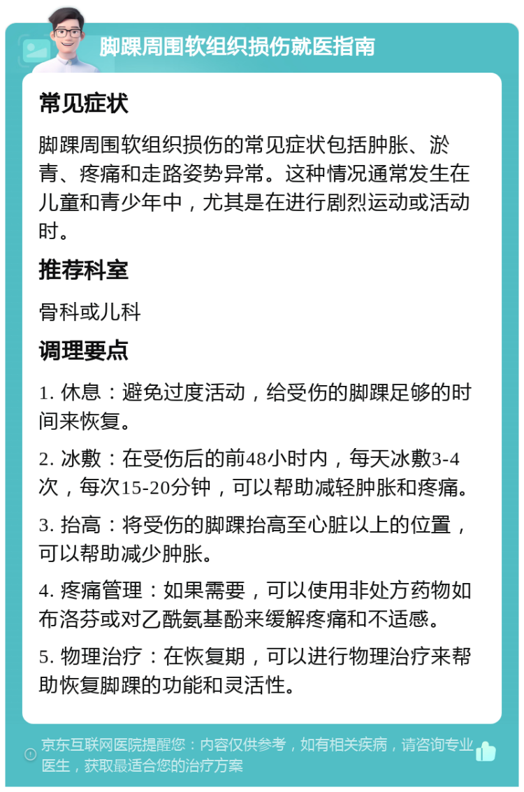 脚踝周围软组织损伤就医指南 常见症状 脚踝周围软组织损伤的常见症状包括肿胀、淤青、疼痛和走路姿势异常。这种情况通常发生在儿童和青少年中，尤其是在进行剧烈运动或活动时。 推荐科室 骨科或儿科 调理要点 1. 休息：避免过度活动，给受伤的脚踝足够的时间来恢复。 2. 冰敷：在受伤后的前48小时内，每天冰敷3-4次，每次15-20分钟，可以帮助减轻肿胀和疼痛。 3. 抬高：将受伤的脚踝抬高至心脏以上的位置，可以帮助减少肿胀。 4. 疼痛管理：如果需要，可以使用非处方药物如布洛芬或对乙酰氨基酚来缓解疼痛和不适感。 5. 物理治疗：在恢复期，可以进行物理治疗来帮助恢复脚踝的功能和灵活性。