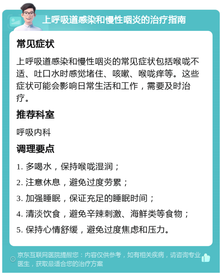 上呼吸道感染和慢性咽炎的治疗指南 常见症状 上呼吸道感染和慢性咽炎的常见症状包括喉咙不适、吐口水时感觉堵住、咳嗽、喉咙痒等。这些症状可能会影响日常生活和工作，需要及时治疗。 推荐科室 呼吸内科 调理要点 1. 多喝水，保持喉咙湿润； 2. 注意休息，避免过度劳累； 3. 加强睡眠，保证充足的睡眠时间； 4. 清淡饮食，避免辛辣刺激、海鲜类等食物； 5. 保持心情舒缓，避免过度焦虑和压力。