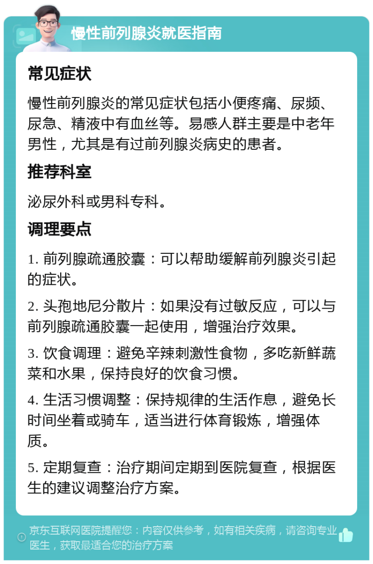 慢性前列腺炎就医指南 常见症状 慢性前列腺炎的常见症状包括小便疼痛、尿频、尿急、精液中有血丝等。易感人群主要是中老年男性，尤其是有过前列腺炎病史的患者。 推荐科室 泌尿外科或男科专科。 调理要点 1. 前列腺疏通胶囊：可以帮助缓解前列腺炎引起的症状。 2. 头孢地尼分散片：如果没有过敏反应，可以与前列腺疏通胶囊一起使用，增强治疗效果。 3. 饮食调理：避免辛辣刺激性食物，多吃新鲜蔬菜和水果，保持良好的饮食习惯。 4. 生活习惯调整：保持规律的生活作息，避免长时间坐着或骑车，适当进行体育锻炼，增强体质。 5. 定期复查：治疗期间定期到医院复查，根据医生的建议调整治疗方案。