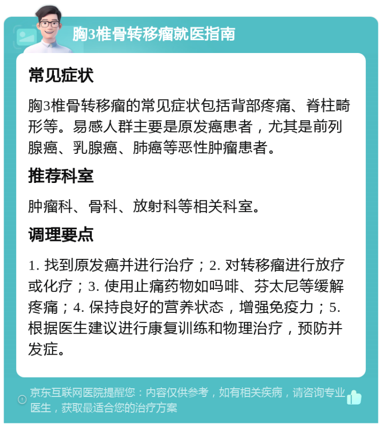 胸3椎骨转移瘤就医指南 常见症状 胸3椎骨转移瘤的常见症状包括背部疼痛、脊柱畸形等。易感人群主要是原发癌患者，尤其是前列腺癌、乳腺癌、肺癌等恶性肿瘤患者。 推荐科室 肿瘤科、骨科、放射科等相关科室。 调理要点 1. 找到原发癌并进行治疗；2. 对转移瘤进行放疗或化疗；3. 使用止痛药物如吗啡、芬太尼等缓解疼痛；4. 保持良好的营养状态，增强免疫力；5. 根据医生建议进行康复训练和物理治疗，预防并发症。