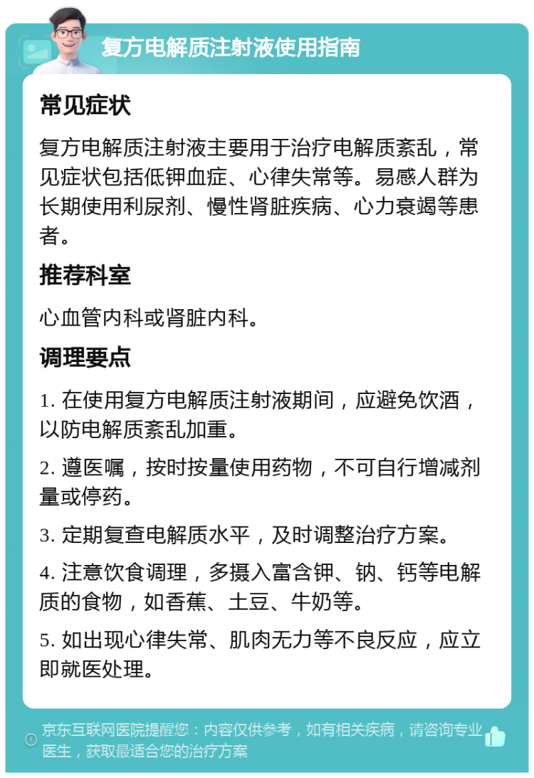 复方电解质注射液使用指南 常见症状 复方电解质注射液主要用于治疗电解质紊乱，常见症状包括低钾血症、心律失常等。易感人群为长期使用利尿剂、慢性肾脏疾病、心力衰竭等患者。 推荐科室 心血管内科或肾脏内科。 调理要点 1. 在使用复方电解质注射液期间，应避免饮酒，以防电解质紊乱加重。 2. 遵医嘱，按时按量使用药物，不可自行增减剂量或停药。 3. 定期复查电解质水平，及时调整治疗方案。 4. 注意饮食调理，多摄入富含钾、钠、钙等电解质的食物，如香蕉、土豆、牛奶等。 5. 如出现心律失常、肌肉无力等不良反应，应立即就医处理。