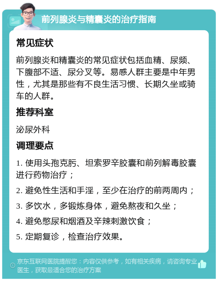 前列腺炎与精囊炎的治疗指南 常见症状 前列腺炎和精囊炎的常见症状包括血精、尿频、下腹部不适、尿分叉等。易感人群主要是中年男性，尤其是那些有不良生活习惯、长期久坐或骑车的人群。 推荐科室 泌尿外科 调理要点 1. 使用头孢克肟、坦索罗辛胶囊和前列解毒胶囊进行药物治疗； 2. 避免性生活和手淫，至少在治疗的前两周内； 3. 多饮水，多锻炼身体，避免熬夜和久坐； 4. 避免憋尿和烟酒及辛辣刺激饮食； 5. 定期复诊，检查治疗效果。