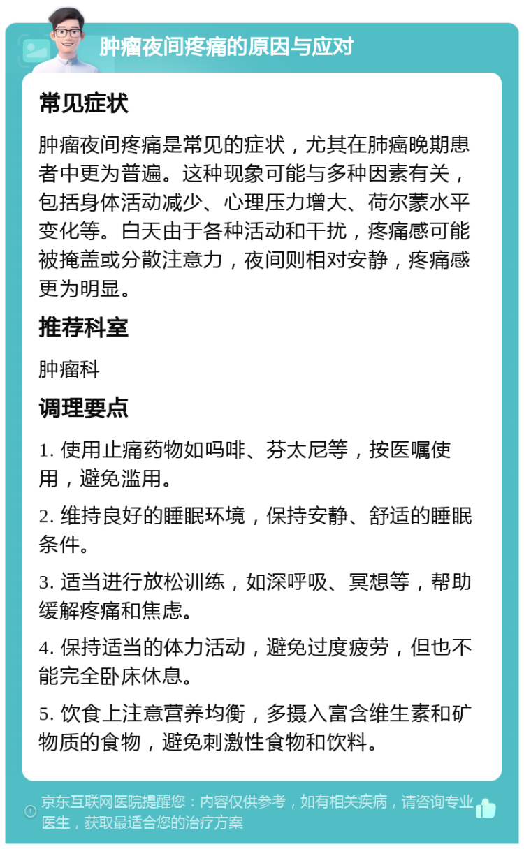 肿瘤夜间疼痛的原因与应对 常见症状 肿瘤夜间疼痛是常见的症状，尤其在肺癌晚期患者中更为普遍。这种现象可能与多种因素有关，包括身体活动减少、心理压力增大、荷尔蒙水平变化等。白天由于各种活动和干扰，疼痛感可能被掩盖或分散注意力，夜间则相对安静，疼痛感更为明显。 推荐科室 肿瘤科 调理要点 1. 使用止痛药物如吗啡、芬太尼等，按医嘱使用，避免滥用。 2. 维持良好的睡眠环境，保持安静、舒适的睡眠条件。 3. 适当进行放松训练，如深呼吸、冥想等，帮助缓解疼痛和焦虑。 4. 保持适当的体力活动，避免过度疲劳，但也不能完全卧床休息。 5. 饮食上注意营养均衡，多摄入富含维生素和矿物质的食物，避免刺激性食物和饮料。