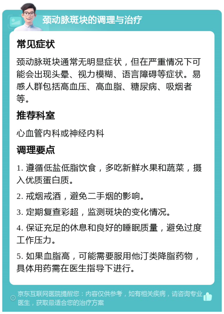 颈动脉斑块的调理与治疗 常见症状 颈动脉斑块通常无明显症状，但在严重情况下可能会出现头晕、视力模糊、语言障碍等症状。易感人群包括高血压、高血脂、糖尿病、吸烟者等。 推荐科室 心血管内科或神经内科 调理要点 1. 遵循低盐低脂饮食，多吃新鲜水果和蔬菜，摄入优质蛋白质。 2. 戒烟戒酒，避免二手烟的影响。 3. 定期复查彩超，监测斑块的变化情况。 4. 保证充足的休息和良好的睡眠质量，避免过度工作压力。 5. 如果血脂高，可能需要服用他汀类降脂药物，具体用药需在医生指导下进行。