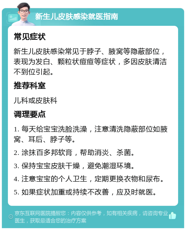 新生儿皮肤感染就医指南 常见症状 新生儿皮肤感染常见于脖子、腋窝等隐蔽部位，表现为发白、颗粒状痘痘等症状，多因皮肤清洁不到位引起。 推荐科室 儿科或皮肤科 调理要点 1. 每天给宝宝洗脸洗澡，注意清洗隐蔽部位如腋窝、耳后、脖子等。 2. 涂抹百多邦软膏，帮助消炎、杀菌。 3. 保持宝宝皮肤干燥，避免潮湿环境。 4. 注意宝宝的个人卫生，定期更换衣物和尿布。 5. 如果症状加重或持续不改善，应及时就医。