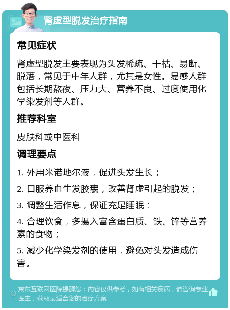 肾虚型脱发治疗指南 常见症状 肾虚型脱发主要表现为头发稀疏、干枯、易断、脱落，常见于中年人群，尤其是女性。易感人群包括长期熬夜、压力大、营养不良、过度使用化学染发剂等人群。 推荐科室 皮肤科或中医科 调理要点 1. 外用米诺地尔液，促进头发生长； 2. 口服养血生发胶囊，改善肾虚引起的脱发； 3. 调整生活作息，保证充足睡眠； 4. 合理饮食，多摄入富含蛋白质、铁、锌等营养素的食物； 5. 减少化学染发剂的使用，避免对头发造成伤害。