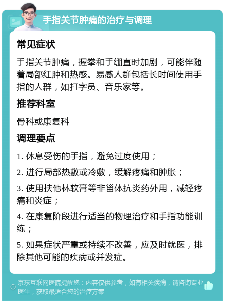 手指关节肿痛的治疗与调理 常见症状 手指关节肿痛，握拳和手绷直时加剧，可能伴随着局部红肿和热感。易感人群包括长时间使用手指的人群，如打字员、音乐家等。 推荐科室 骨科或康复科 调理要点 1. 休息受伤的手指，避免过度使用； 2. 进行局部热敷或冷敷，缓解疼痛和肿胀； 3. 使用扶他林软膏等非甾体抗炎药外用，减轻疼痛和炎症； 4. 在康复阶段进行适当的物理治疗和手指功能训练； 5. 如果症状严重或持续不改善，应及时就医，排除其他可能的疾病或并发症。