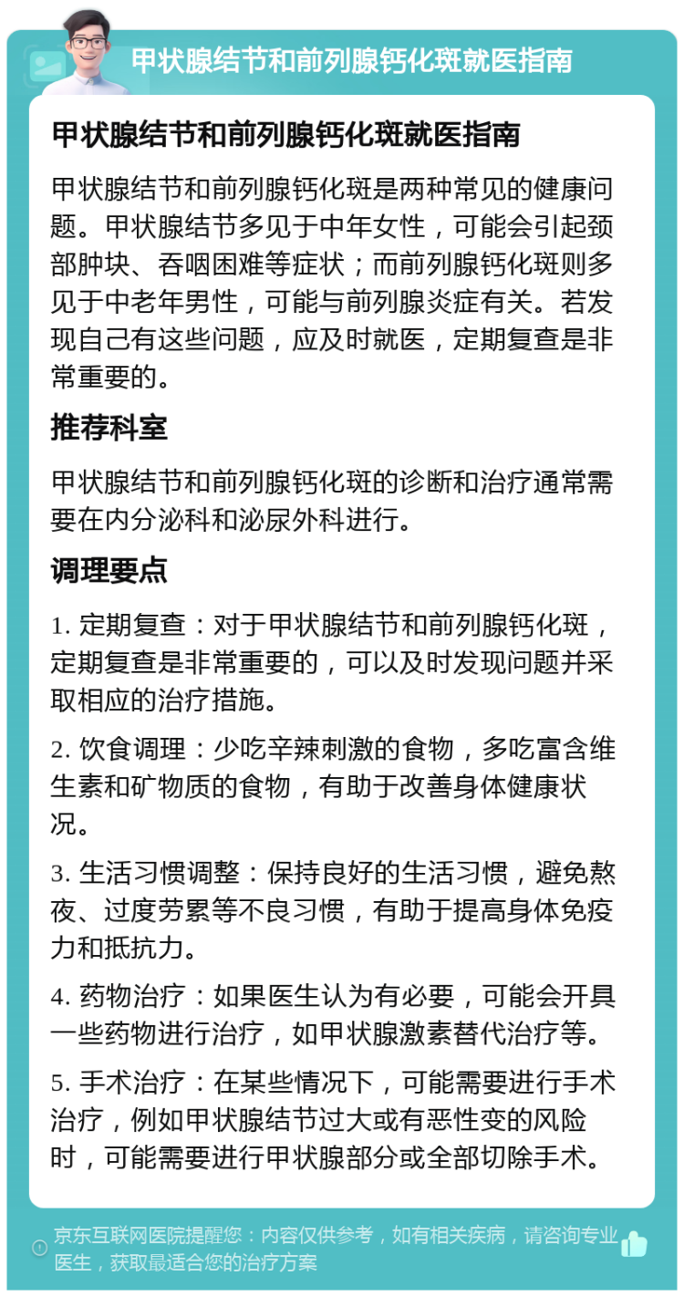 甲状腺结节和前列腺钙化斑就医指南 甲状腺结节和前列腺钙化斑就医指南 甲状腺结节和前列腺钙化斑是两种常见的健康问题。甲状腺结节多见于中年女性，可能会引起颈部肿块、吞咽困难等症状；而前列腺钙化斑则多见于中老年男性，可能与前列腺炎症有关。若发现自己有这些问题，应及时就医，定期复查是非常重要的。 推荐科室 甲状腺结节和前列腺钙化斑的诊断和治疗通常需要在内分泌科和泌尿外科进行。 调理要点 1. 定期复查：对于甲状腺结节和前列腺钙化斑，定期复查是非常重要的，可以及时发现问题并采取相应的治疗措施。 2. 饮食调理：少吃辛辣刺激的食物，多吃富含维生素和矿物质的食物，有助于改善身体健康状况。 3. 生活习惯调整：保持良好的生活习惯，避免熬夜、过度劳累等不良习惯，有助于提高身体免疫力和抵抗力。 4. 药物治疗：如果医生认为有必要，可能会开具一些药物进行治疗，如甲状腺激素替代治疗等。 5. 手术治疗：在某些情况下，可能需要进行手术治疗，例如甲状腺结节过大或有恶性变的风险时，可能需要进行甲状腺部分或全部切除手术。