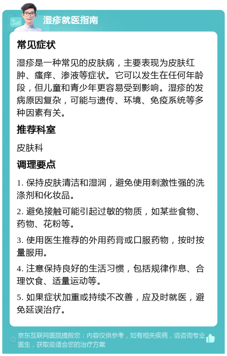 湿疹就医指南 常见症状 湿疹是一种常见的皮肤病，主要表现为皮肤红肿、瘙痒、渗液等症状。它可以发生在任何年龄段，但儿童和青少年更容易受到影响。湿疹的发病原因复杂，可能与遗传、环境、免疫系统等多种因素有关。 推荐科室 皮肤科 调理要点 1. 保持皮肤清洁和湿润，避免使用刺激性强的洗涤剂和化妆品。 2. 避免接触可能引起过敏的物质，如某些食物、药物、花粉等。 3. 使用医生推荐的外用药膏或口服药物，按时按量服用。 4. 注意保持良好的生活习惯，包括规律作息、合理饮食、适量运动等。 5. 如果症状加重或持续不改善，应及时就医，避免延误治疗。