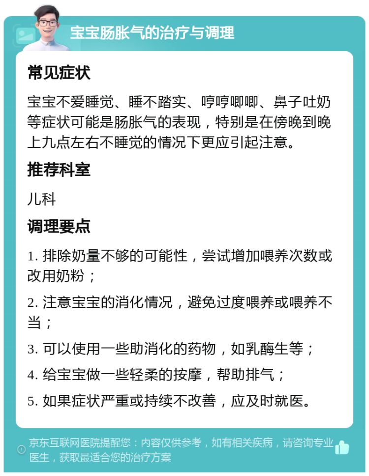 宝宝肠胀气的治疗与调理 常见症状 宝宝不爱睡觉、睡不踏实、哼哼唧唧、鼻子吐奶等症状可能是肠胀气的表现，特别是在傍晚到晚上九点左右不睡觉的情况下更应引起注意。 推荐科室 儿科 调理要点 1. 排除奶量不够的可能性，尝试增加喂养次数或改用奶粉； 2. 注意宝宝的消化情况，避免过度喂养或喂养不当； 3. 可以使用一些助消化的药物，如乳酶生等； 4. 给宝宝做一些轻柔的按摩，帮助排气； 5. 如果症状严重或持续不改善，应及时就医。