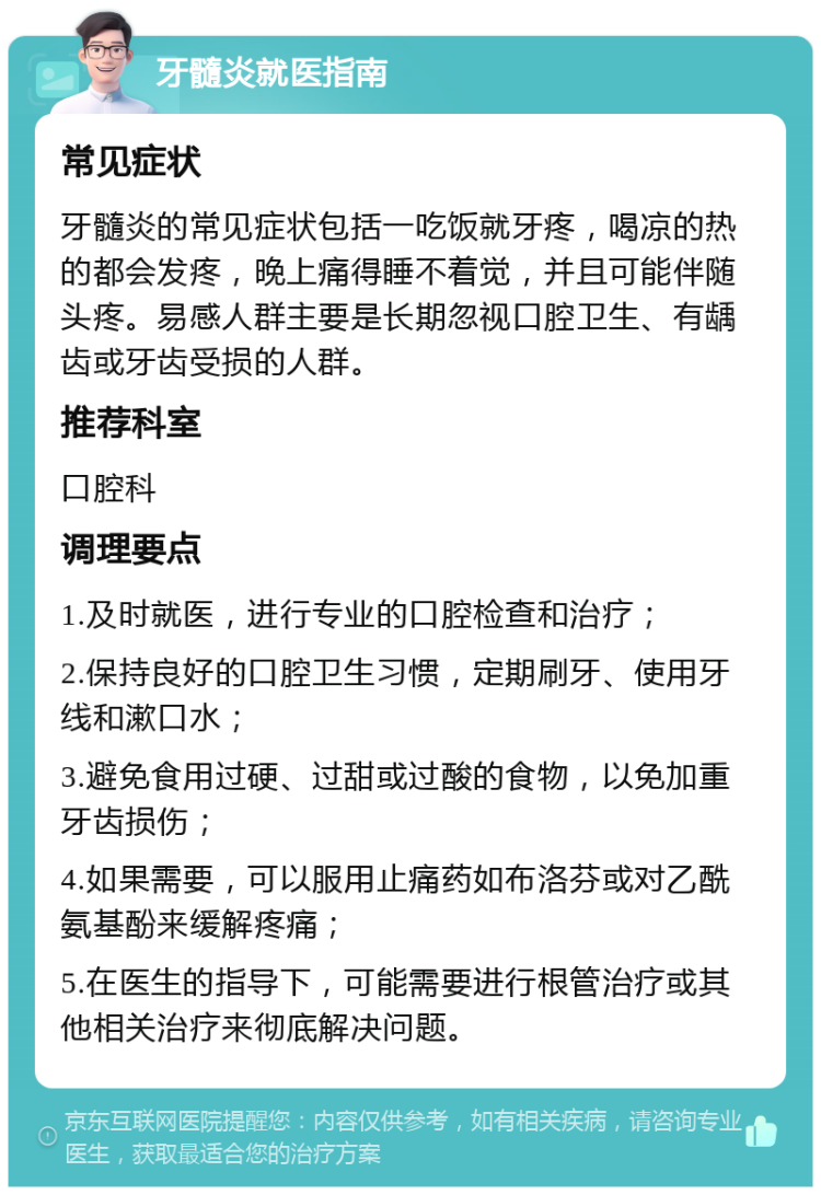 牙髓炎就医指南 常见症状 牙髓炎的常见症状包括一吃饭就牙疼，喝凉的热的都会发疼，晚上痛得睡不着觉，并且可能伴随头疼。易感人群主要是长期忽视口腔卫生、有龋齿或牙齿受损的人群。 推荐科室 口腔科 调理要点 1.及时就医，进行专业的口腔检查和治疗； 2.保持良好的口腔卫生习惯，定期刷牙、使用牙线和漱口水； 3.避免食用过硬、过甜或过酸的食物，以免加重牙齿损伤； 4.如果需要，可以服用止痛药如布洛芬或对乙酰氨基酚来缓解疼痛； 5.在医生的指导下，可能需要进行根管治疗或其他相关治疗来彻底解决问题。