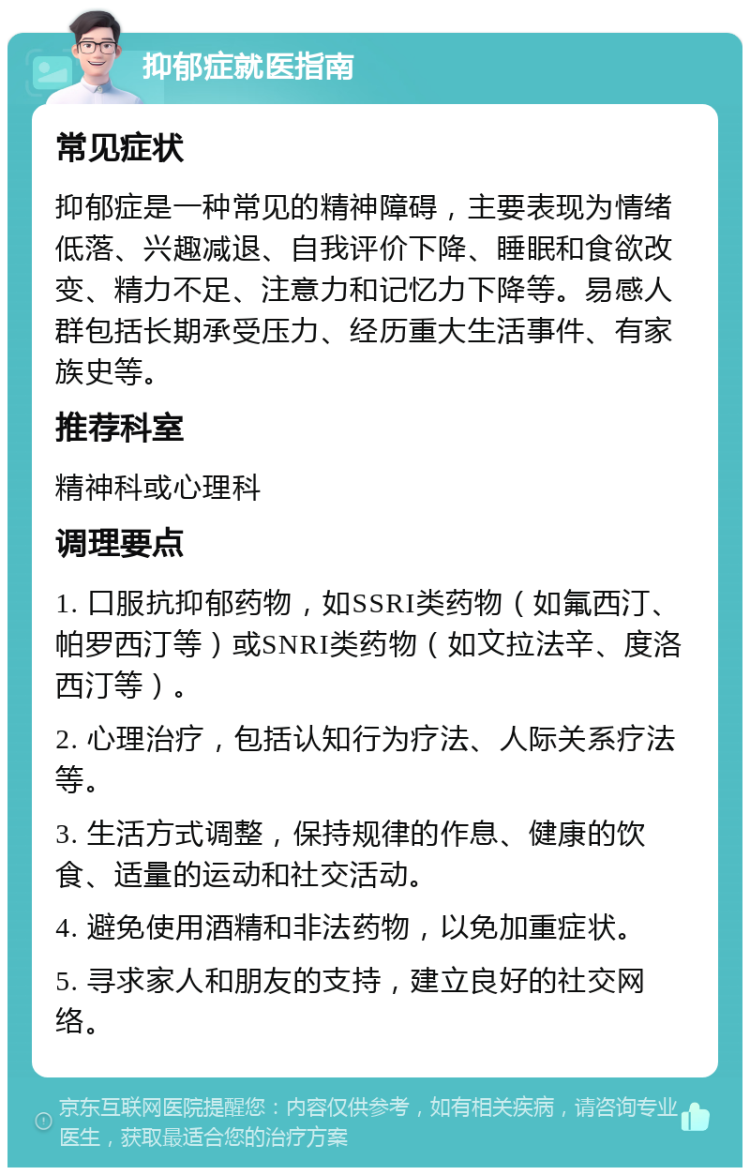 抑郁症就医指南 常见症状 抑郁症是一种常见的精神障碍，主要表现为情绪低落、兴趣减退、自我评价下降、睡眠和食欲改变、精力不足、注意力和记忆力下降等。易感人群包括长期承受压力、经历重大生活事件、有家族史等。 推荐科室 精神科或心理科 调理要点 1. 口服抗抑郁药物，如SSRI类药物（如氟西汀、帕罗西汀等）或SNRI类药物（如文拉法辛、度洛西汀等）。 2. 心理治疗，包括认知行为疗法、人际关系疗法等。 3. 生活方式调整，保持规律的作息、健康的饮食、适量的运动和社交活动。 4. 避免使用酒精和非法药物，以免加重症状。 5. 寻求家人和朋友的支持，建立良好的社交网络。