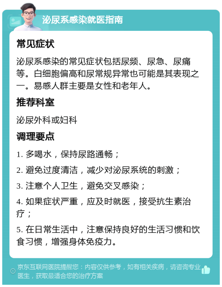 泌尿系感染就医指南 常见症状 泌尿系感染的常见症状包括尿频、尿急、尿痛等。白细胞偏高和尿常规异常也可能是其表现之一。易感人群主要是女性和老年人。 推荐科室 泌尿外科或妇科 调理要点 1. 多喝水，保持尿路通畅； 2. 避免过度清洁，减少对泌尿系统的刺激； 3. 注意个人卫生，避免交叉感染； 4. 如果症状严重，应及时就医，接受抗生素治疗； 5. 在日常生活中，注意保持良好的生活习惯和饮食习惯，增强身体免疫力。