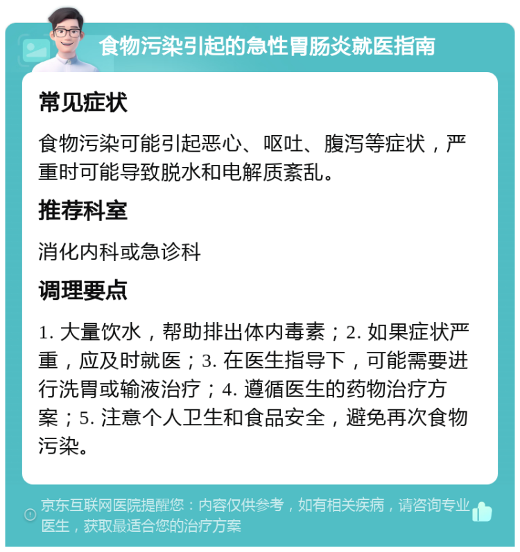 食物污染引起的急性胃肠炎就医指南 常见症状 食物污染可能引起恶心、呕吐、腹泻等症状，严重时可能导致脱水和电解质紊乱。 推荐科室 消化内科或急诊科 调理要点 1. 大量饮水，帮助排出体内毒素；2. 如果症状严重，应及时就医；3. 在医生指导下，可能需要进行洗胃或输液治疗；4. 遵循医生的药物治疗方案；5. 注意个人卫生和食品安全，避免再次食物污染。