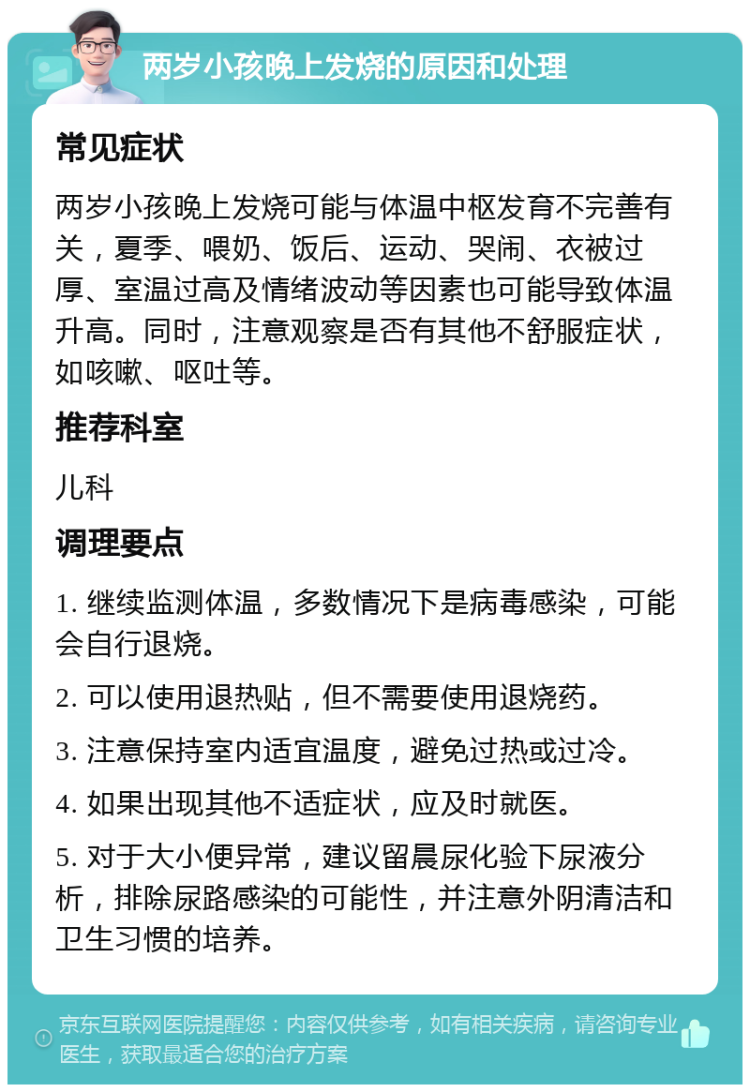 两岁小孩晚上发烧的原因和处理 常见症状 两岁小孩晚上发烧可能与体温中枢发育不完善有关，夏季、喂奶、饭后、运动、哭闹、衣被过厚、室温过高及情绪波动等因素也可能导致体温升高。同时，注意观察是否有其他不舒服症状，如咳嗽、呕吐等。 推荐科室 儿科 调理要点 1. 继续监测体温，多数情况下是病毒感染，可能会自行退烧。 2. 可以使用退热贴，但不需要使用退烧药。 3. 注意保持室内适宜温度，避免过热或过冷。 4. 如果出现其他不适症状，应及时就医。 5. 对于大小便异常，建议留晨尿化验下尿液分析，排除尿路感染的可能性，并注意外阴清洁和卫生习惯的培养。