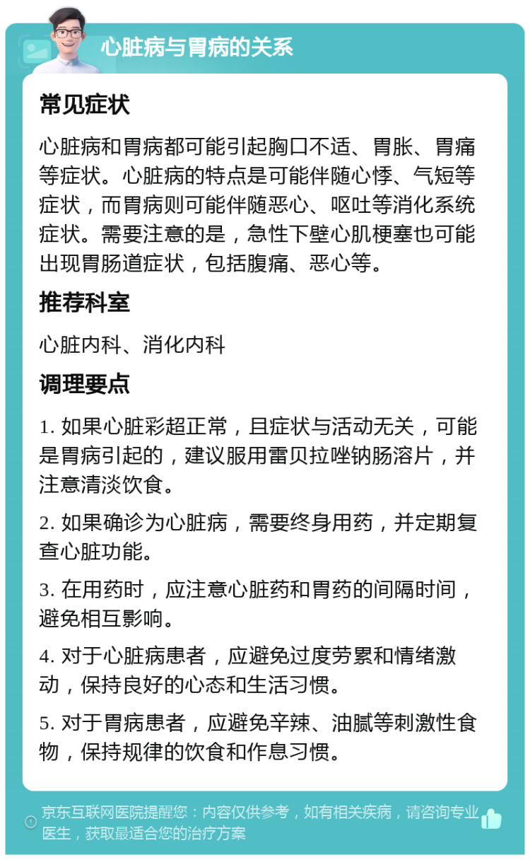 心脏病与胃病的关系 常见症状 心脏病和胃病都可能引起胸口不适、胃胀、胃痛等症状。心脏病的特点是可能伴随心悸、气短等症状，而胃病则可能伴随恶心、呕吐等消化系统症状。需要注意的是，急性下壁心肌梗塞也可能出现胃肠道症状，包括腹痛、恶心等。 推荐科室 心脏内科、消化内科 调理要点 1. 如果心脏彩超正常，且症状与活动无关，可能是胃病引起的，建议服用雷贝拉唑钠肠溶片，并注意清淡饮食。 2. 如果确诊为心脏病，需要终身用药，并定期复查心脏功能。 3. 在用药时，应注意心脏药和胃药的间隔时间，避免相互影响。 4. 对于心脏病患者，应避免过度劳累和情绪激动，保持良好的心态和生活习惯。 5. 对于胃病患者，应避免辛辣、油腻等刺激性食物，保持规律的饮食和作息习惯。