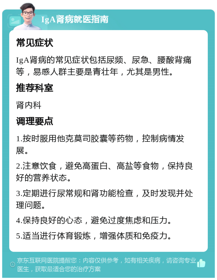 IgA肾病就医指南 常见症状 IgA肾病的常见症状包括尿频、尿急、腰酸背痛等，易感人群主要是青壮年，尤其是男性。 推荐科室 肾内科 调理要点 1.按时服用他克莫司胶囊等药物，控制病情发展。 2.注意饮食，避免高蛋白、高盐等食物，保持良好的营养状态。 3.定期进行尿常规和肾功能检查，及时发现并处理问题。 4.保持良好的心态，避免过度焦虑和压力。 5.适当进行体育锻炼，增强体质和免疫力。