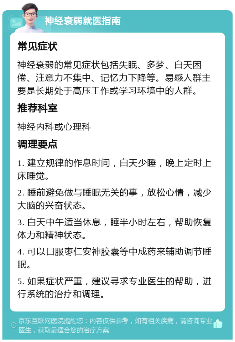 神经衰弱就医指南 常见症状 神经衰弱的常见症状包括失眠、多梦、白天困倦、注意力不集中、记忆力下降等。易感人群主要是长期处于高压工作或学习环境中的人群。 推荐科室 神经内科或心理科 调理要点 1. 建立规律的作息时间，白天少睡，晚上定时上床睡觉。 2. 睡前避免做与睡眠无关的事，放松心情，减少大脑的兴奋状态。 3. 白天中午适当休息，睡半小时左右，帮助恢复体力和精神状态。 4. 可以口服枣仁安神胶囊等中成药来辅助调节睡眠。 5. 如果症状严重，建议寻求专业医生的帮助，进行系统的治疗和调理。