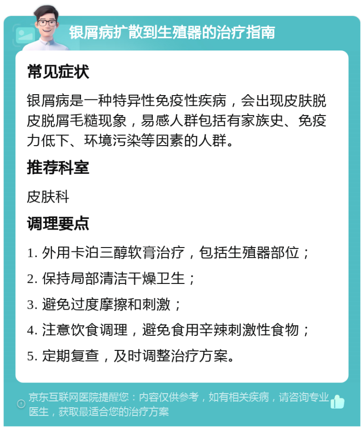 银屑病扩散到生殖器的治疗指南 常见症状 银屑病是一种特异性免疫性疾病，会出现皮肤脱皮脱屑毛糙现象，易感人群包括有家族史、免疫力低下、环境污染等因素的人群。 推荐科室 皮肤科 调理要点 1. 外用卡泊三醇软膏治疗，包括生殖器部位； 2. 保持局部清洁干燥卫生； 3. 避免过度摩擦和刺激； 4. 注意饮食调理，避免食用辛辣刺激性食物； 5. 定期复查，及时调整治疗方案。