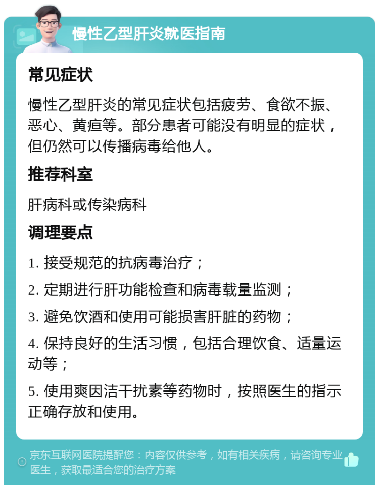 慢性乙型肝炎就医指南 常见症状 慢性乙型肝炎的常见症状包括疲劳、食欲不振、恶心、黄疸等。部分患者可能没有明显的症状，但仍然可以传播病毒给他人。 推荐科室 肝病科或传染病科 调理要点 1. 接受规范的抗病毒治疗； 2. 定期进行肝功能检查和病毒载量监测； 3. 避免饮酒和使用可能损害肝脏的药物； 4. 保持良好的生活习惯，包括合理饮食、适量运动等； 5. 使用爽因洁干扰素等药物时，按照医生的指示正确存放和使用。