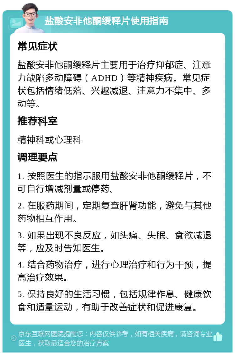 盐酸安非他酮缓释片使用指南 常见症状 盐酸安非他酮缓释片主要用于治疗抑郁症、注意力缺陷多动障碍（ADHD）等精神疾病。常见症状包括情绪低落、兴趣减退、注意力不集中、多动等。 推荐科室 精神科或心理科 调理要点 1. 按照医生的指示服用盐酸安非他酮缓释片，不可自行增减剂量或停药。 2. 在服药期间，定期复查肝肾功能，避免与其他药物相互作用。 3. 如果出现不良反应，如头痛、失眠、食欲减退等，应及时告知医生。 4. 结合药物治疗，进行心理治疗和行为干预，提高治疗效果。 5. 保持良好的生活习惯，包括规律作息、健康饮食和适量运动，有助于改善症状和促进康复。