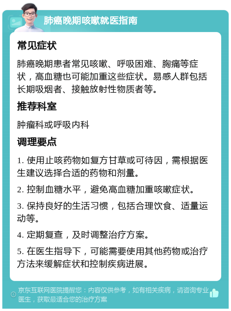 肺癌晚期咳嗽就医指南 常见症状 肺癌晚期患者常见咳嗽、呼吸困难、胸痛等症状，高血糖也可能加重这些症状。易感人群包括长期吸烟者、接触放射性物质者等。 推荐科室 肿瘤科或呼吸内科 调理要点 1. 使用止咳药物如复方甘草或可待因，需根据医生建议选择合适的药物和剂量。 2. 控制血糖水平，避免高血糖加重咳嗽症状。 3. 保持良好的生活习惯，包括合理饮食、适量运动等。 4. 定期复查，及时调整治疗方案。 5. 在医生指导下，可能需要使用其他药物或治疗方法来缓解症状和控制疾病进展。