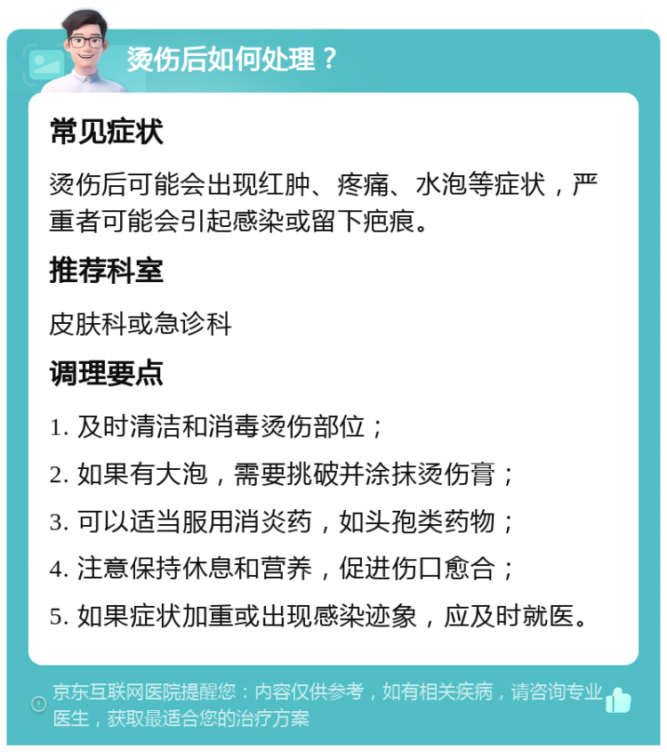 烫伤后如何处理？ 常见症状 烫伤后可能会出现红肿、疼痛、水泡等症状，严重者可能会引起感染或留下疤痕。 推荐科室 皮肤科或急诊科 调理要点 1. 及时清洁和消毒烫伤部位； 2. 如果有大泡，需要挑破并涂抹烫伤膏； 3. 可以适当服用消炎药，如头孢类药物； 4. 注意保持休息和营养，促进伤口愈合； 5. 如果症状加重或出现感染迹象，应及时就医。